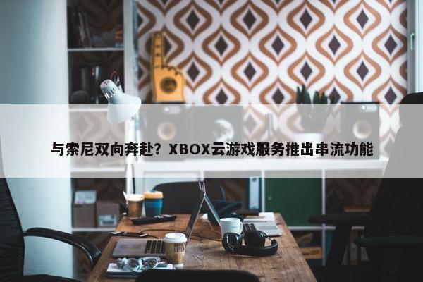 与索尼双向奔赴？XBOX云游戏服务推出串流功能