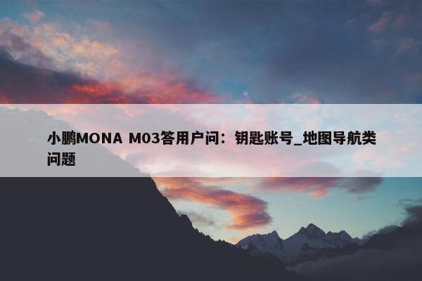 小鹏MONA M03答用户问：钥匙账号_地图导航类问题