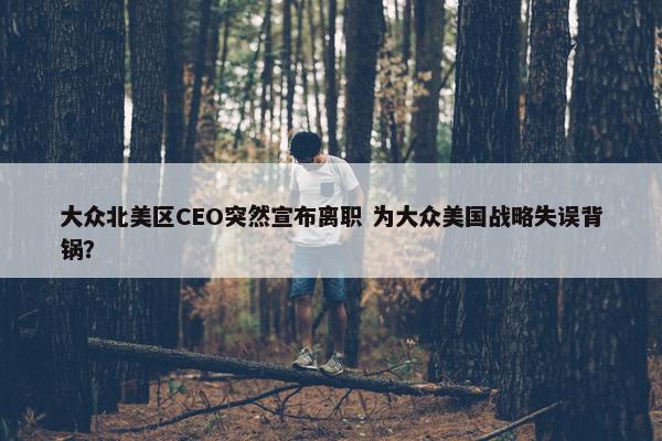 大众北美区CEO突然宣布离职 为大众美国战略失误背锅？