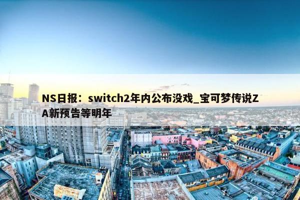 NS日报：switch2年内公布没戏_宝可梦传说ZA新预告等明年