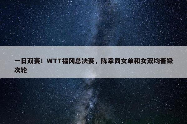 一日双赛！WTT福冈总决赛，陈幸同女单和女双均晋级次轮