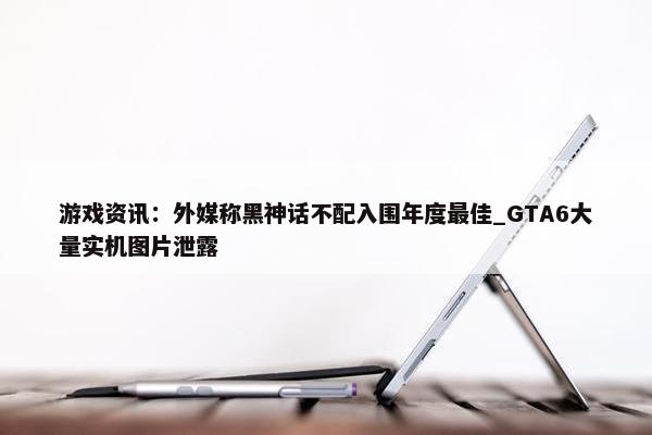 游戏资讯：外媒称黑神话不配入围年度最佳_GTA6大量实机图片泄露