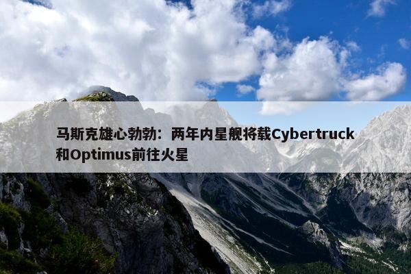 马斯克雄心勃勃：两年内星舰将载Cybertruck和Optimus前往火星