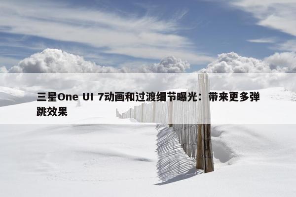 三星One UI 7动画和过渡细节曝光：带来更多弹跳效果