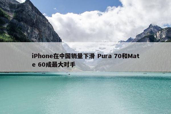 iPhone在中国销量下滑 Pura 70和Mate 60成最大对手