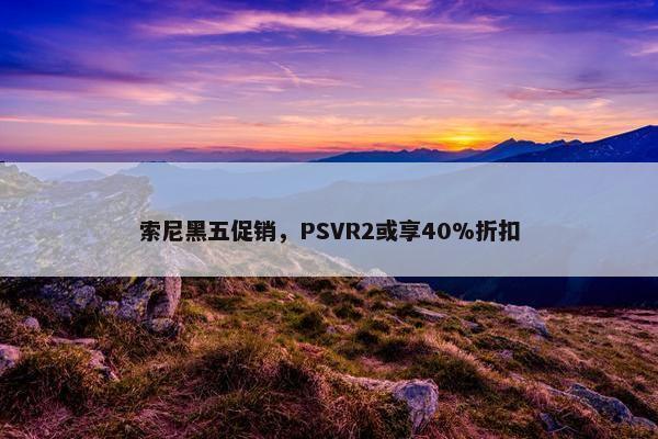 索尼黑五促销，PSVR2或享40%折扣