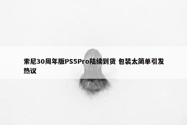 索尼30周年版PS5Pro陆续到货 包装太简单引发热议