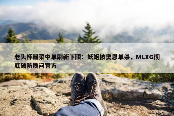 老头杯最菜中单刷新下限：妖姬被奥恩单杀，MLXG彻底破防质问官方