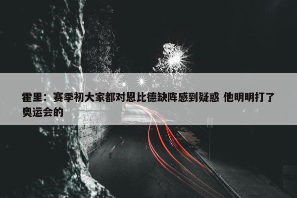 霍里：赛季初大家都对恩比德缺阵感到疑惑 他明明打了奥运会的