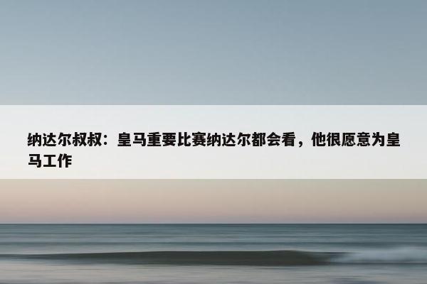 纳达尔叔叔：皇马重要比赛纳达尔都会看，他很愿意为皇马工作