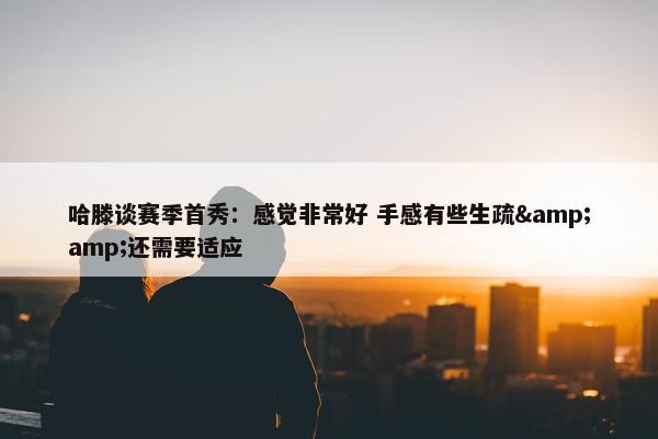 哈滕谈赛季首秀：感觉非常好 手感有些生疏&amp;还需要适应