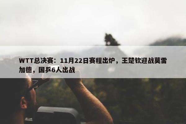 WTT总决赛：11月22日赛程出炉，王楚钦迎战莫雷加德，国乒6人出战