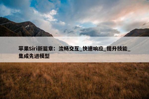 苹果Siri新篇章：流畅交互_快速响应_提升技能_集成先进模型