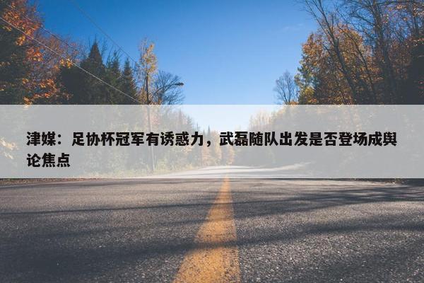 津媒：足协杯冠军有诱惑力，武磊随队出发是否登场成舆论焦点