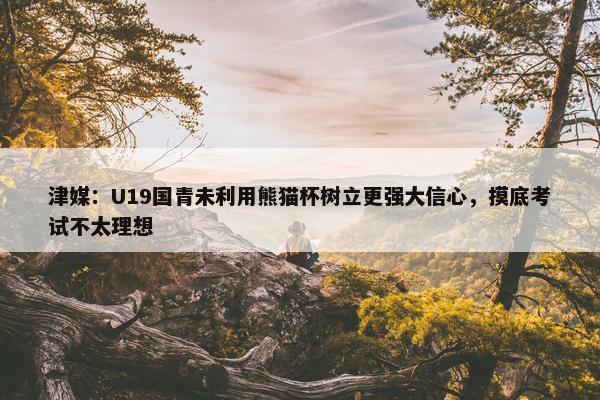 津媒：U19国青未利用熊猫杯树立更强大信心，摸底考试不太理想