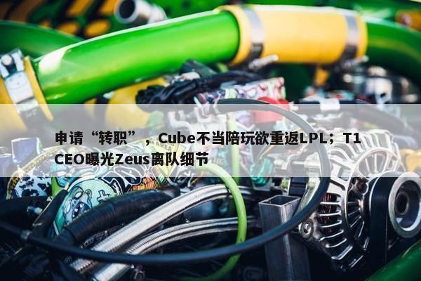 申请“转职”，Cube不当陪玩欲重返LPL；T1 CEO曝光Zeus离队细节