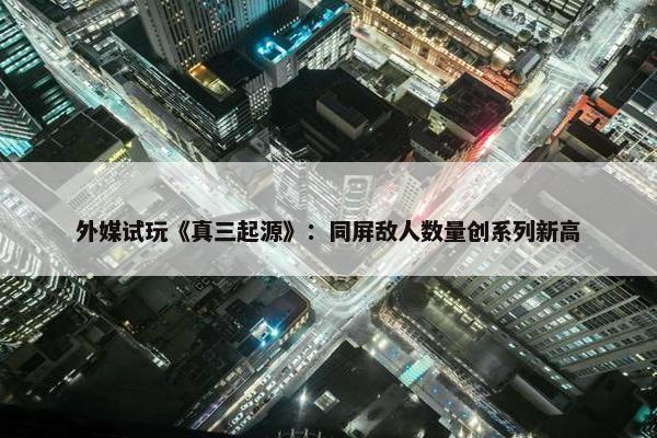 外媒试玩《真三起源》：同屏敌人数量创系列新高