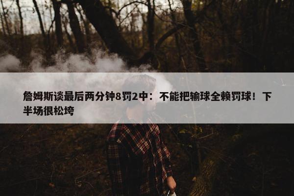 詹姆斯谈最后两分钟8罚2中：不能把输球全赖罚球！下半场很松垮