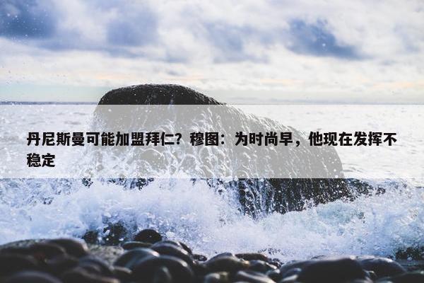 丹尼斯曼可能加盟拜仁？穆图：为时尚早，他现在发挥不稳定