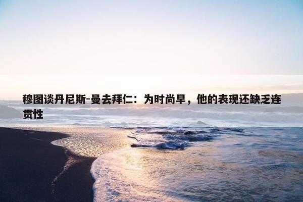 穆图谈丹尼斯-曼去拜仁：为时尚早，他的表现还缺乏连贯性