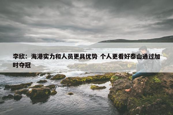 李欣：海港实力和人员更具优势 个人更看好泰山通过加时夺冠