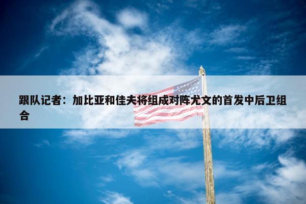 跟队记者：加比亚和佳夫将组成对阵尤文的首发中后卫组合