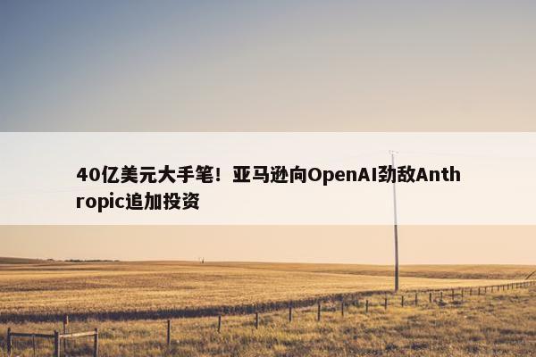 40亿美元大手笔！亚马逊向OpenAI劲敌Anthropic追加投资