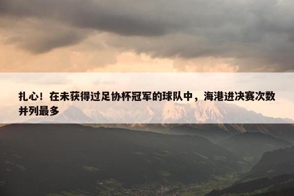 扎心！在未获得过足协杯冠军的球队中，海港进决赛次数并列最多