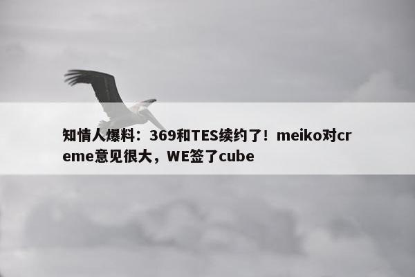 知情人爆料：369和TES续约了！meiko对creme意见很大，WE签了cube