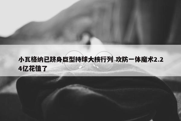 小瓦格纳已跻身巨型持球大核行列 攻防一体魔术2.24亿花值了