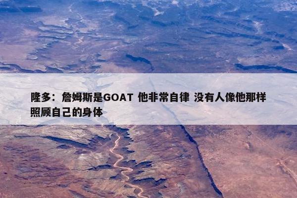 隆多：詹姆斯是GOAT 他非常自律 没有人像他那样照顾自己的身体