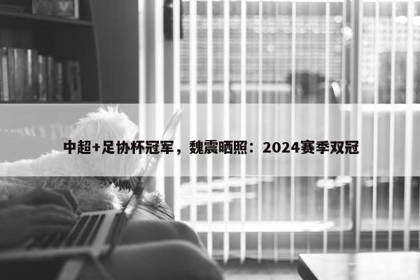 中超+足协杯冠军，魏震晒照：2024赛季双冠