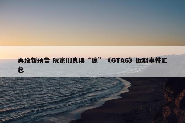 再没新预告 玩家们真得“疯”《GTA6》近期事件汇总