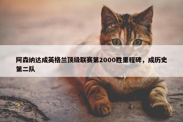 阿森纳达成英格兰顶级联赛第2000胜里程碑，成历史第二队