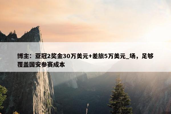 博主：亚冠2奖金30万美元+差旅5万美元_场，足够覆盖国安参赛成本