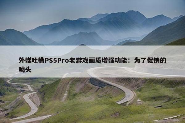 外媒吐槽PS5Pro老游戏画质增强功能：为了促销的噱头