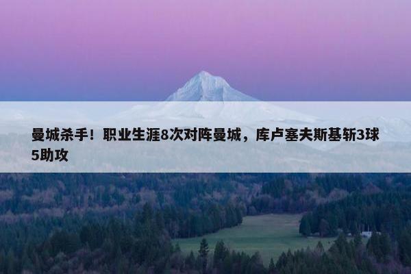 曼城杀手！职业生涯8次对阵曼城，库卢塞夫斯基斩3球5助攻