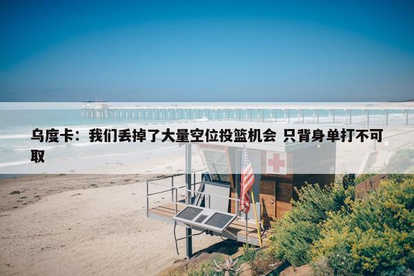 乌度卡：我们丢掉了大量空位投篮机会 只背身单打不可取