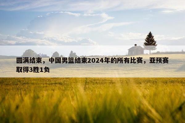 圆满结束，中国男篮结束2024年的所有比赛，亚预赛取得3胜1负