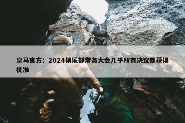 皇马官方：2024俱乐部常务大会几乎所有决议都获得批准