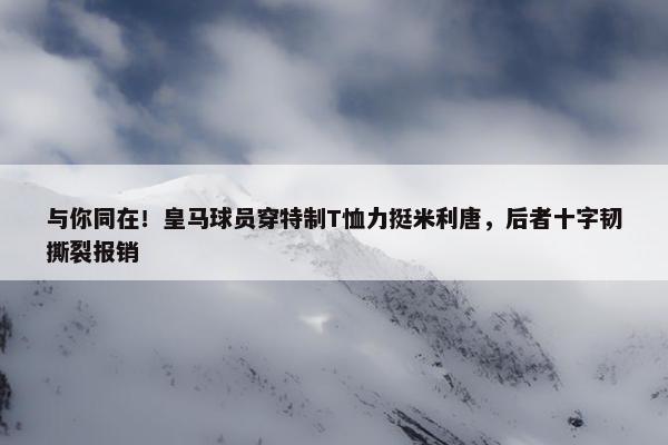 与你同在！皇马球员穿特制T恤力挺米利唐，后者十字韧撕裂报销