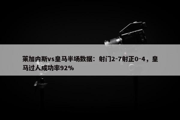 莱加内斯vs皇马半场数据：射门2-7射正0-4，皇马过人成功率92%