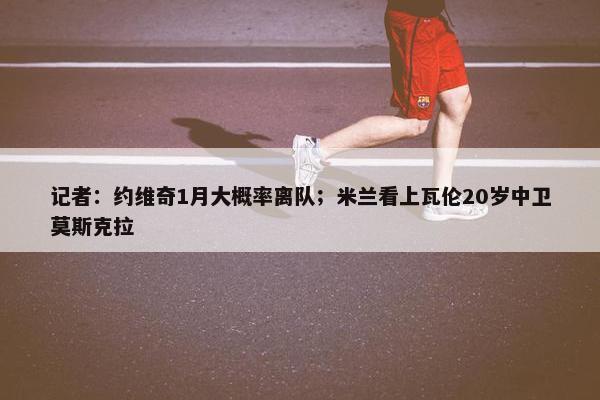 记者：约维奇1月大概率离队；米兰看上瓦伦20岁中卫莫斯克拉