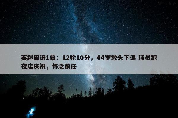 英超离谱1幕：12轮10分，44岁教头下课 球员跑夜店庆祝，怀念前任