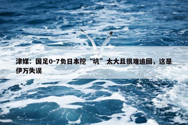 津媒：国足0-7负日本挖“坑”太大且很难追回，这是伊万失误