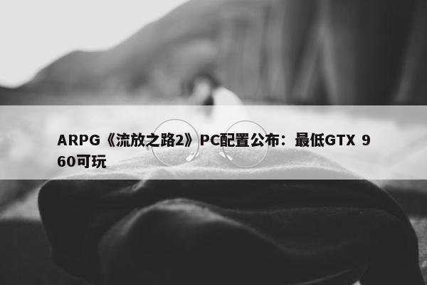 ARPG《流放之路2》PC配置公布：最低GTX 960可玩