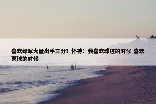 喜欢绿军大量出手三分？怀特：我喜欢球进的时候 喜欢赢球的时候