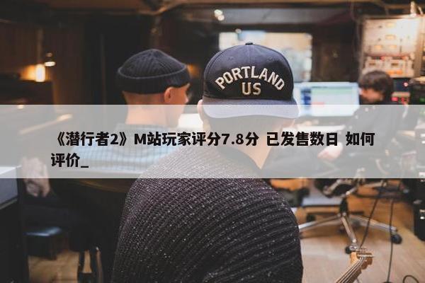 《潜行者2》M站玩家评分7.8分 已发售数日 如何评价_