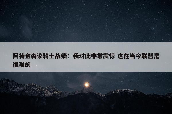 阿特金森谈骑士战绩：我对此非常震惊 这在当今联盟是很难的