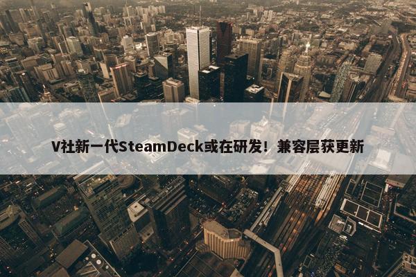 V社新一代SteamDeck或在研发！兼容层获更新